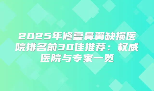 2025年修复鼻翼缺损医院排名前30佳推荐：医院与专家一览
