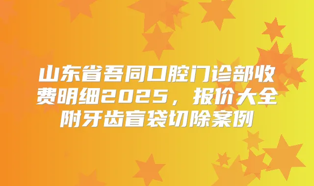 山东省吾同口腔门诊部收费明细2025，报价大全附牙齿盲袋切除案例