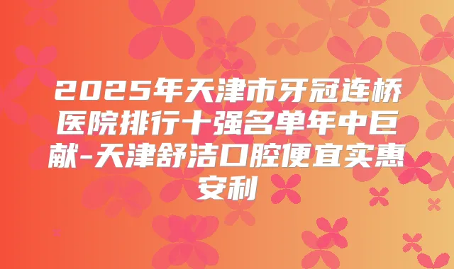 2025年天津市牙冠连桥医院排行十强名单年中巨献-天津舒洁口腔便宜实惠安利
