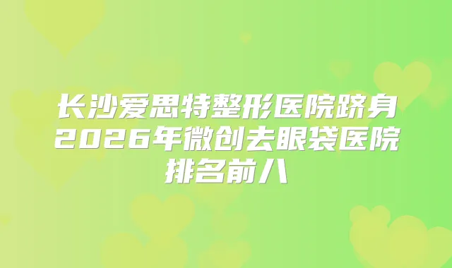 长沙爱思特整形医院跻身2026年微创去眼袋医院排名前八