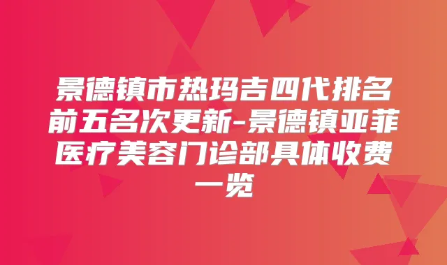 景德镇市热玛吉四代排名前五名次更新-景德镇亚菲医疗美容门诊部具体收费一览