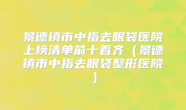 景德镇市中指去眼袋医院上榜清单前十看齐(景德镇市中指去眼袋整形医院)