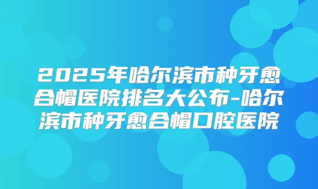 2025年哈尔滨市种牙愈合帽医院排名大公布-哈尔滨市种牙愈合帽口腔医院