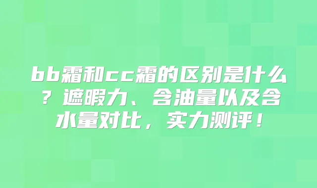 bb霜和cc霜的区别是什么?遮暇力、含油量以及含水量对比,实力测评!