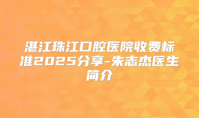湛江珠江口腔医院收费标准2025分享-朱志杰医生简介