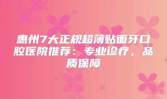 惠州7大正规超薄贴面牙口腔医院推荐:专业诊疗,品质保障