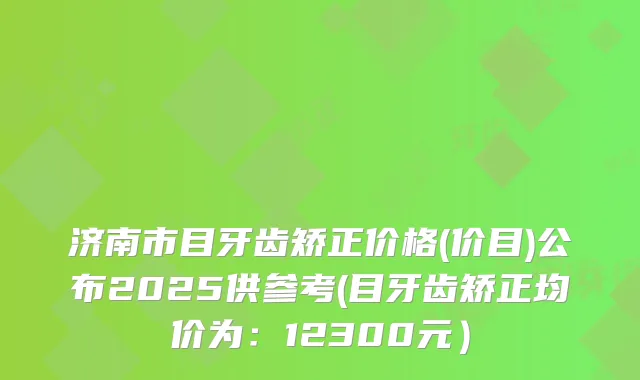 济南市目牙齿矫正价格(价目)公布2025供参考(目牙齿矫正均价为：12300元）