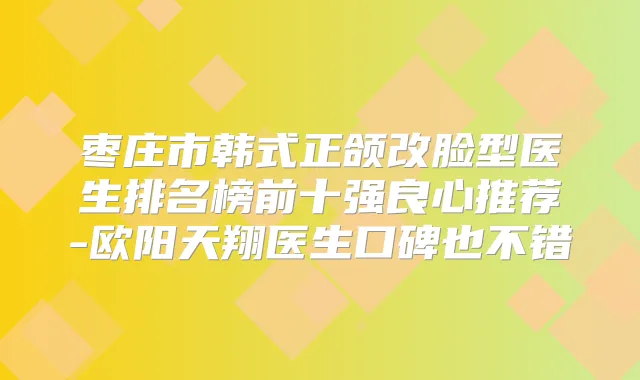 枣庄市韩式正颌改脸型医生排名榜前十强良心推荐-欧阳天翔医生口碑也不错