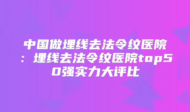 中国做埋线去法令纹医院：埋线去法令纹医院top50强实力大评比