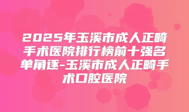 2025年玉溪市成人正畸手术医院排行榜前十强名单角逐-玉溪市成人正畸手术口腔医院