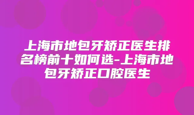 上海市地包牙矫正医生排名榜前十如何选-上海市地包牙矫正口腔医生