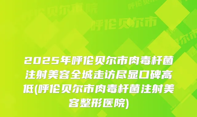 2025年呼伦贝尔市注射美容全城走访尽显口碑高低(呼伦贝尔市注射美容整形医院)