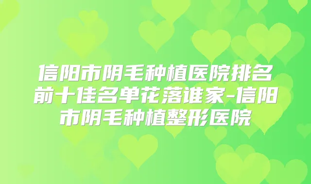 信阳市阴毛种植医院排名前十佳名单花落谁家-信阳市阴毛种植整形医院
