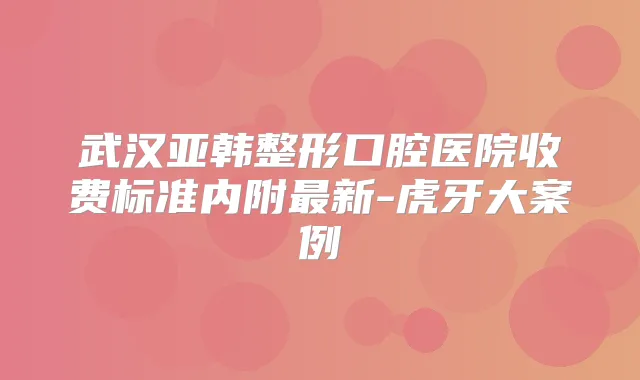 武汉亚韩整形口腔医院收费标准内附新-虎牙大案例