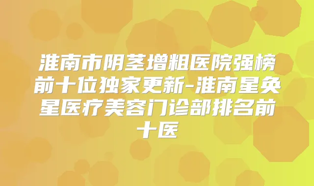 淮南市阴茎增粗医院强榜前十位更新-淮南星奂星医疗美容门诊部排名前十医