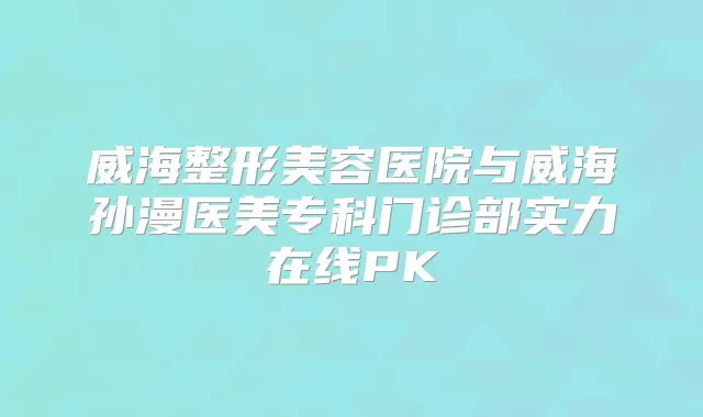 威海整形美容医院与威海孙漫医美专科门诊部实力在线PK