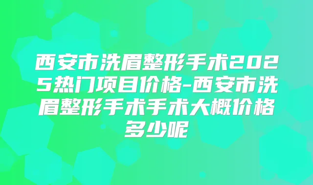 西安市洗眉整形手术2025热门项目价格-西安市洗眉整形手术手术大概价格多少呢