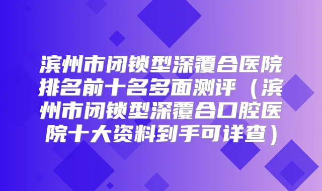 滨州市闭锁型深覆合医院排名前十名多面测评(滨州市闭锁型深覆合口腔医院十大资料到手可详查)