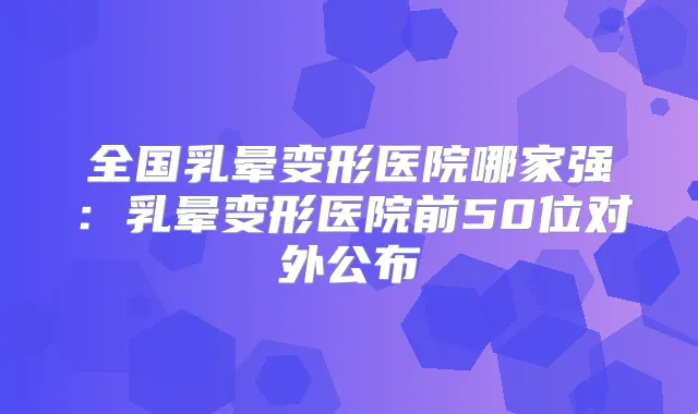 全国乳晕变形医院哪家强：乳晕变形医院前50位对外公布
