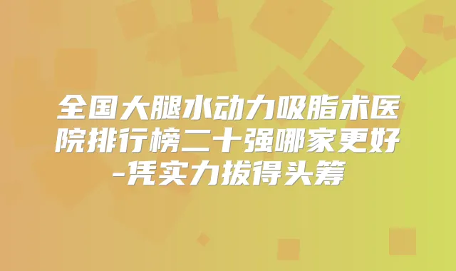 全国大腿水动力吸脂术医院排行榜二十强哪家更好-凭实力拔得头筹