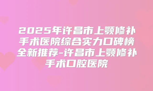 2025年许昌市上颚修补手术医院综合实力口碑榜全新推荐-许昌市上颚修补手术口腔医院