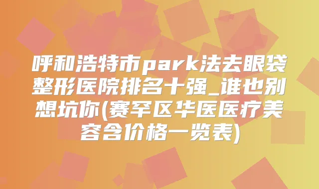 呼和浩特市park法去眼袋整形医院排名十强_谁也别想坑你(赛罕区华医医疗美容含价格一览表)