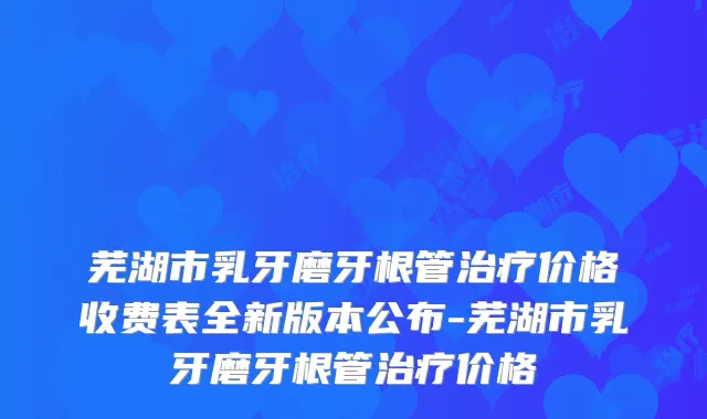 芜湖市乳牙磨牙根管价格收费表全新版本公布-芜湖市乳牙磨牙根管价格