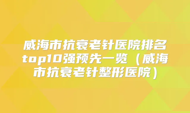 威海市抗衰老针医院排名top10强预先一览（威海市抗衰老针整形医院）