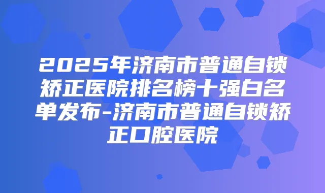 2025年济南市普通自锁矫正医院排名榜十强白名单发布-济南市普通自锁矫正口腔医院