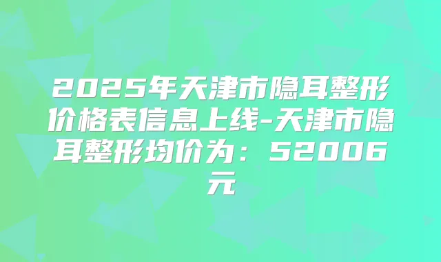 2025年天津市隐耳整形价格表信息上线-天津市隐耳整形均价为:52006元