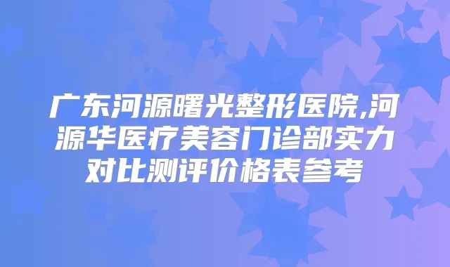 广东河源曙光整形医院,河源华医疗美容门诊部实力对比测评价格表参考