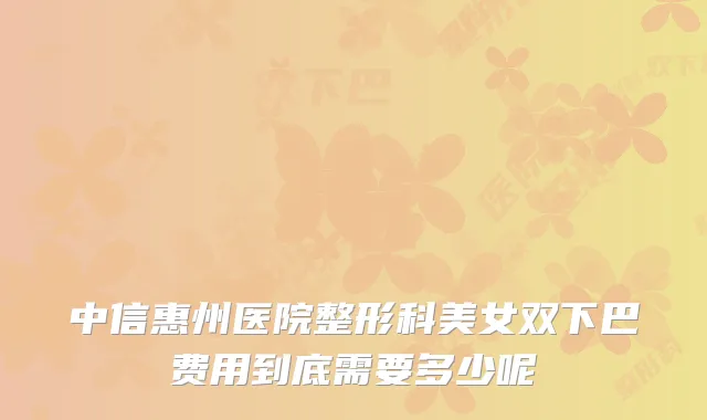 中信惠州医院整形科美女双下巴费用到底需要多少呢