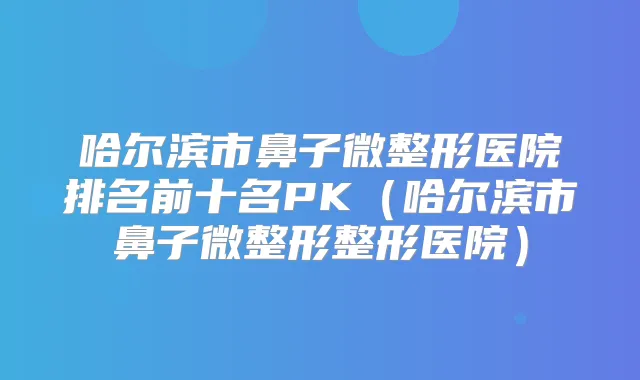 哈尔滨市鼻子微整形医院排名前十名PK（哈尔滨市鼻子微整形整形医院）