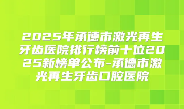 2025年承德市激光再生牙齿医院排行榜前十位2025新榜单公布-承德市激光再生牙齿口腔医院