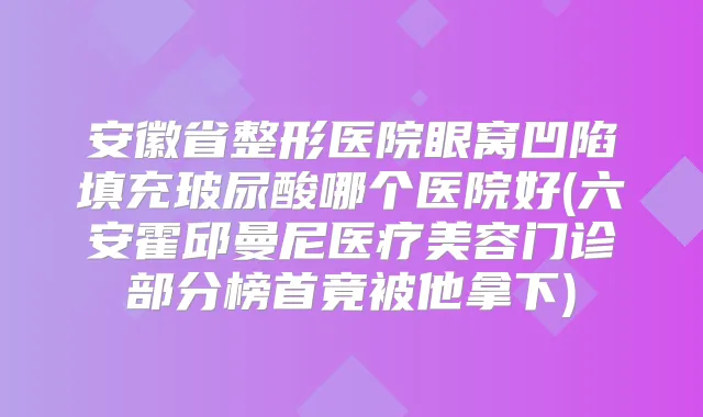 安徽省整形医院眼窝凹陷填充玻尿酸哪个医院好(六安霍邱曼尼医疗美容门诊部分榜首竟被他拿下)