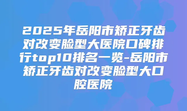 2025年岳阳市矫正牙齿对改变脸型大医院口碑排行top10排名一览-岳阳市矫正牙齿对改变脸型大口腔医院