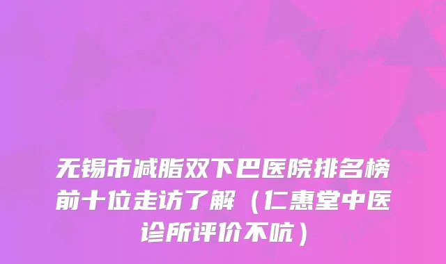 无锡市减脂双下巴医院排名榜前十位走访了解（仁惠堂中医诊所评价不吭）