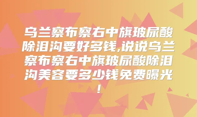 乌兰察布察右中旗玻尿酸除泪沟要好多钱,说说乌兰察布察右中旗玻尿酸除泪沟美容要多少钱免费曝光!