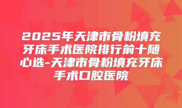 2025年天津市骨粉填充牙床手术医院排行前十随心选-天津市骨粉填充牙床手术口腔医院