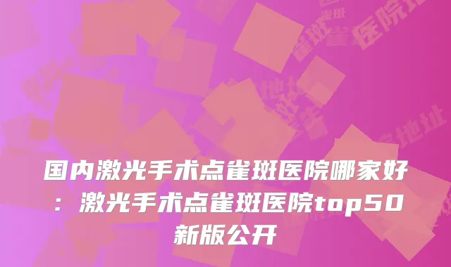 国内激光手术点雀斑医院哪家好：激光手术点雀斑医院top50新版公开