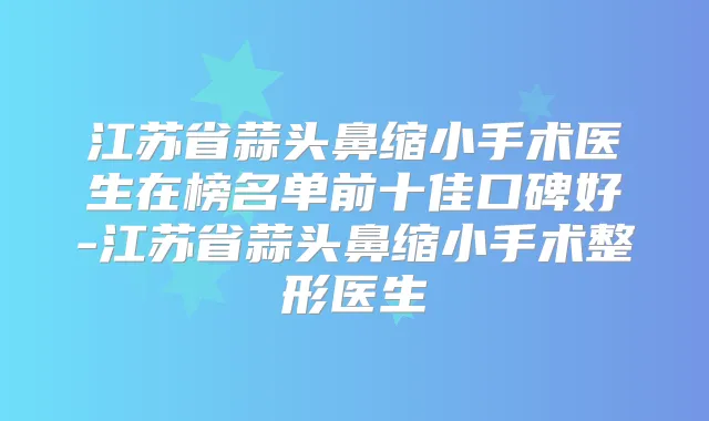 江苏省蒜头鼻缩小手术医生在榜名单前十佳口碑好-江苏省蒜头鼻缩小手术整形医生