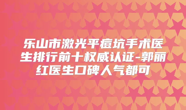 乐山市激光平痘坑手术医生排行前十认证-郭丽红医生口碑人气都可