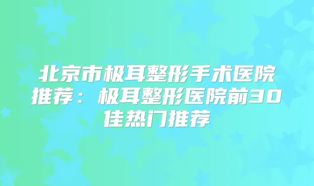 北京市极耳整形手术医院推荐：极耳整形医院前30佳热门推荐