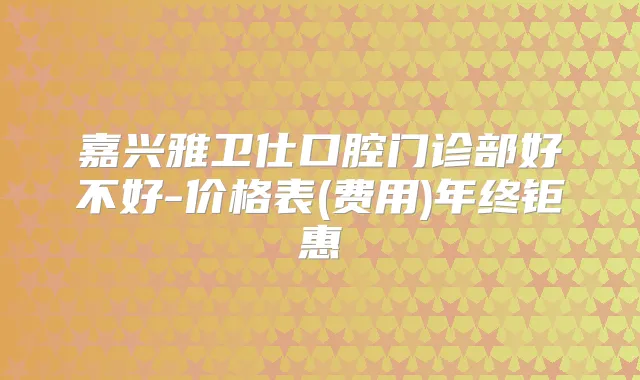 嘉兴雅卫仕口腔门诊部好不好-价格表(费用)年终钜惠
