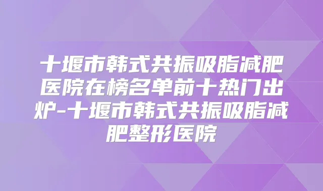 十堰市韩式共振吸脂减肥医院在榜名单前十热门出炉-十堰市韩式共振吸脂减肥整形医院