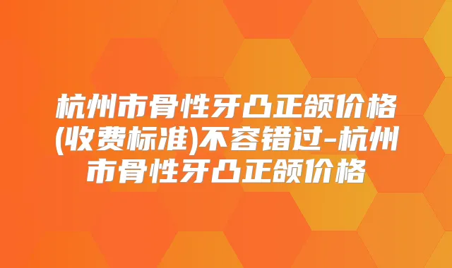 杭州市骨性牙凸正颌价格(收费标准)不容错过-杭州市骨性牙凸正颌价格