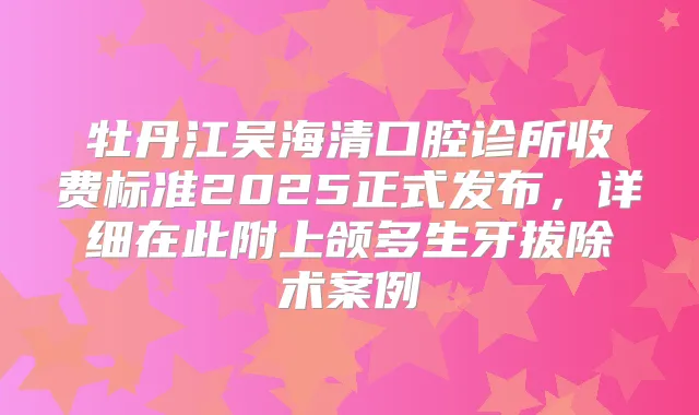 牡丹江吴海清口腔诊所收费标准2025正式发布，详细在此附上颌多生牙拔除术案例