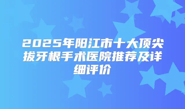 2025年阳江市十大拔牙根手术医院推荐及详细评价