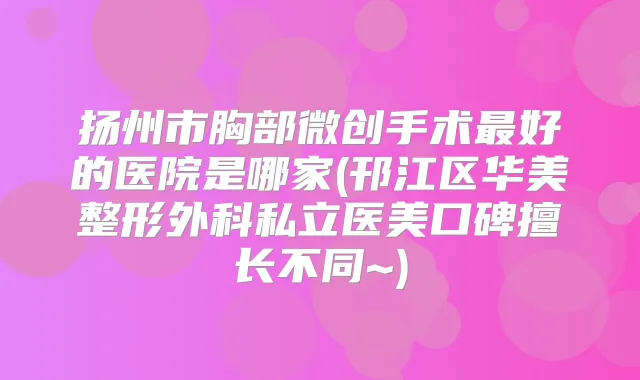 扬州市胸部微创手术好的医院是哪家(邗江区华美整形外科私立医美口碑擅长不同~)
