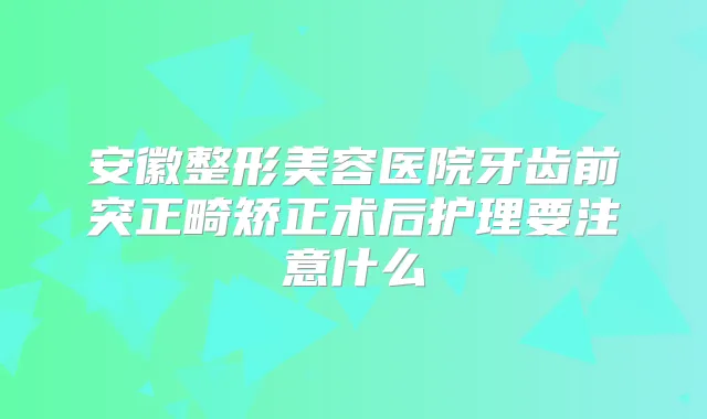 安徽整形美容医院牙齿前突正畸矫正术后护理要注意什么